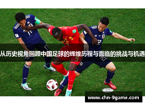 从历史视角回顾中国足球的辉煌历程与面临的挑战与机遇