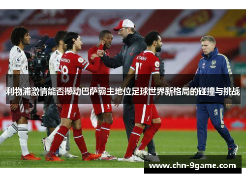 利物浦激情能否撼动巴萨霸主地位足球世界新格局的碰撞与挑战