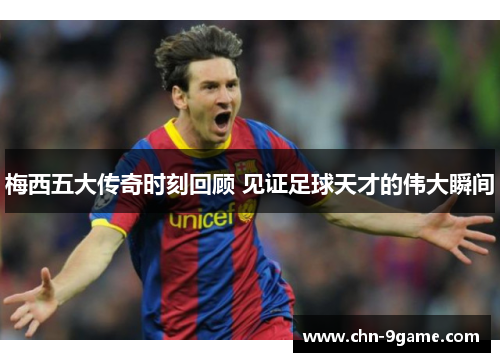 梅西五大传奇时刻回顾 见证足球天才的伟大瞬间