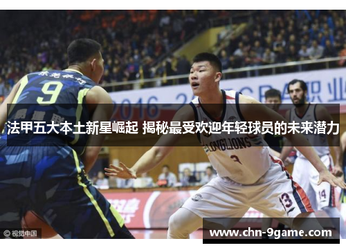 法甲五大本土新星崛起 揭秘最受欢迎年轻球员的未来潜力