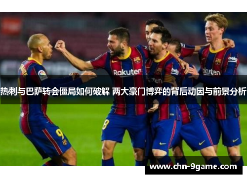 热刺与巴萨转会僵局如何破解 两大豪门博弈的背后动因与前景分析