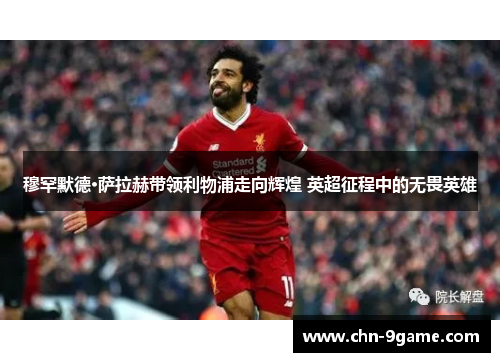 穆罕默德·萨拉赫带领利物浦走向辉煌 英超征程中的无畏英雄