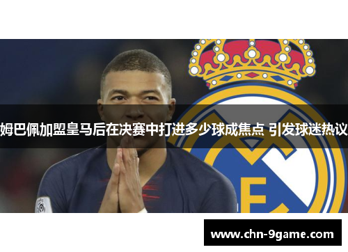 姆巴佩加盟皇马后在决赛中打进多少球成焦点 引发球迷热议