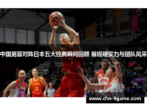 中国男篮对阵日本五大经典瞬间回顾 展现硬实力与团队风采