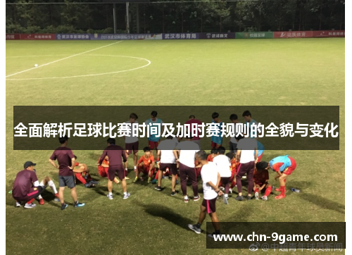 全面解析足球比赛时间及加时赛规则的全貌与变化