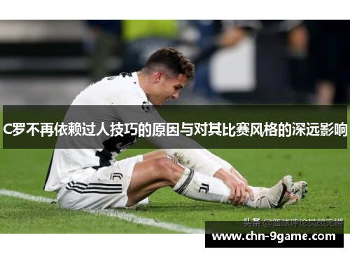 C罗不再依赖过人技巧的原因与对其比赛风格的深远影响 C罗不再依赖过人技巧的原因与对其比赛风格的深远影响