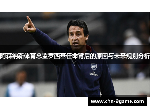 阿森纳新体育总监罗西基任命背后的原因与未来规划分析