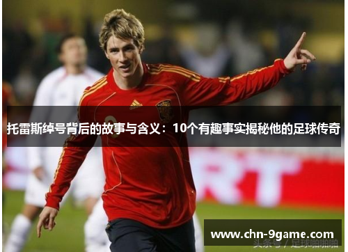 托雷斯绰号背后的故事与含义：10个有趣事实揭秘他的足球传奇