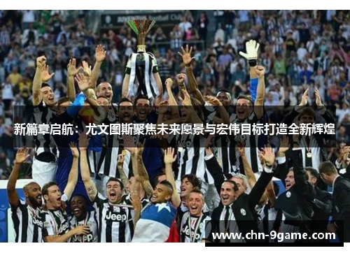 新篇章启航:尤文图斯聚焦未来愿景与宏伟目标打造全新辉煌 新篇章启航:尤文图斯聚焦未来愿景与宏伟目标打造全新辉煌