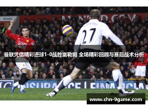 曼联凭借精彩进球1-0战胜富勒姆 全场精彩回顾与赛后战术分析 曼联凭借精彩进球1-0战胜富勒姆 全场精彩回顾与赛后战术分析