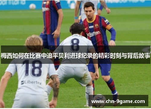 梅西如何在比赛中追平贝利进球纪录的精彩时刻与背后故事