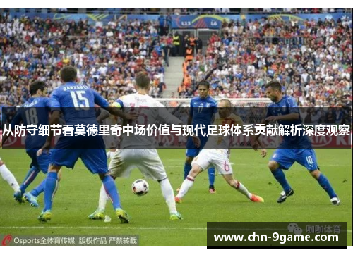 从防守细节看莫德里奇中场价值与现代足球体系贡献解析深度观察