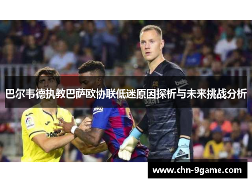 巴尔韦德执教巴萨欧协联低迷原因探析与未来挑战分析