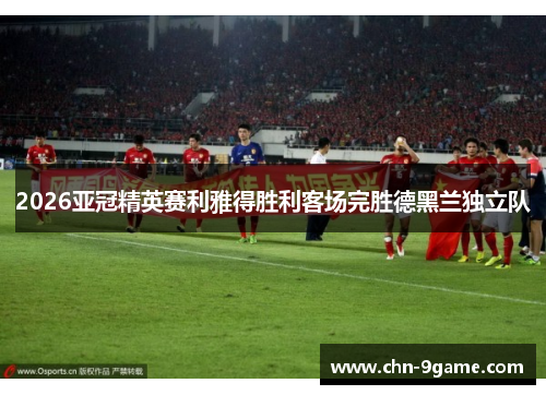 2026亚冠精英赛利雅得胜利客场完胜德黑兰独立队