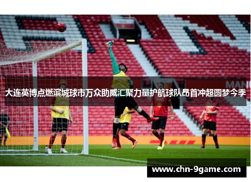 大连英博点燃滨城球市万众助威汇聚力量护航球队昂首冲超圆梦今季