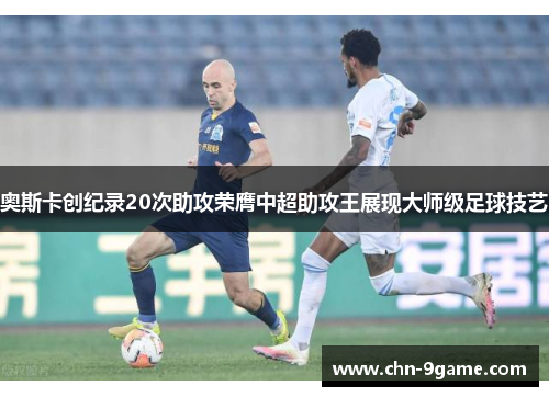 奥斯卡创纪录20次助攻荣膺中超助攻王展现大师级足球技艺