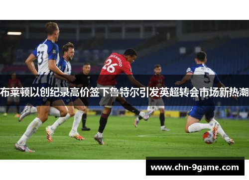 布莱顿以创纪录高价签下鲁特尔引发英超转会市场新热潮